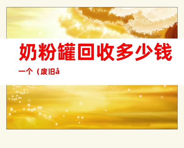 奶粉罐回收多少钱一个（废旧奶粉罐回收价格表）