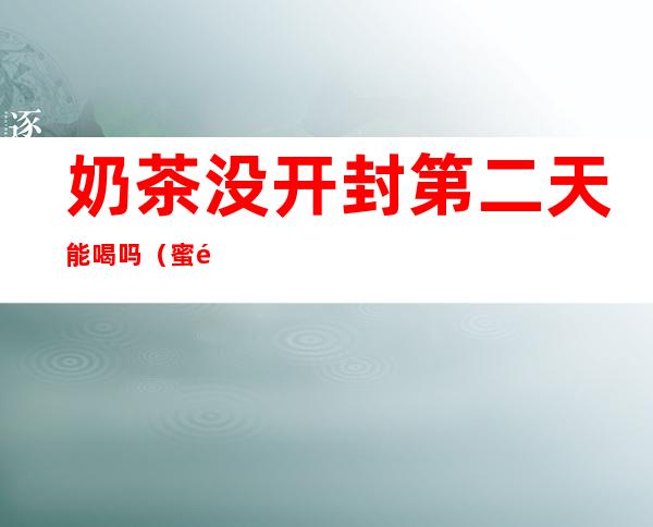奶茶没开封第二天能喝吗(蜜雪冰城奶茶没开封第二天能喝吗)