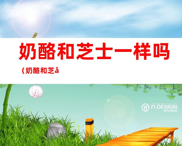 奶酪和芝士一样吗(奶酪和芝士一样吗?)