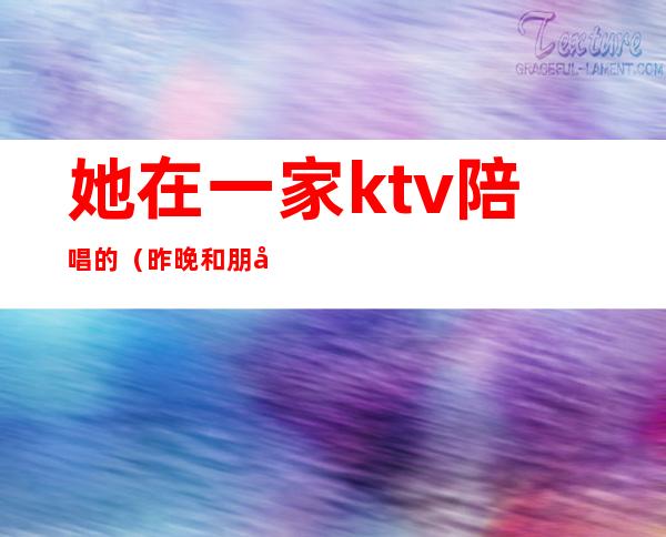 她在一家ktv陪唱的(昨晚和朋友去ktv找了个陪唱)
