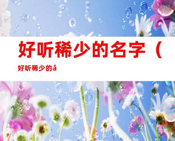 好听稀少的名字(好听稀少的名字属虎女孩)