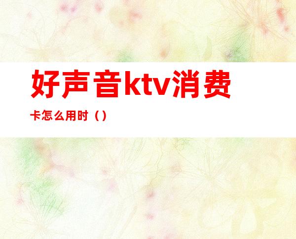 好声音ktv消费卡怎么用时（）