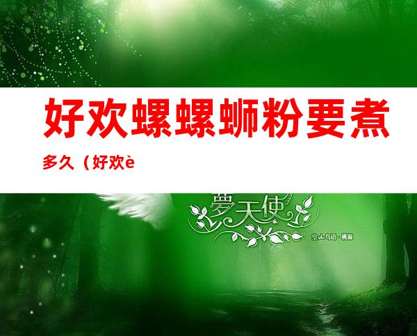 好欢螺螺蛳粉要煮多久(好欢螺螺蛳粉要煮多久才能熟透)