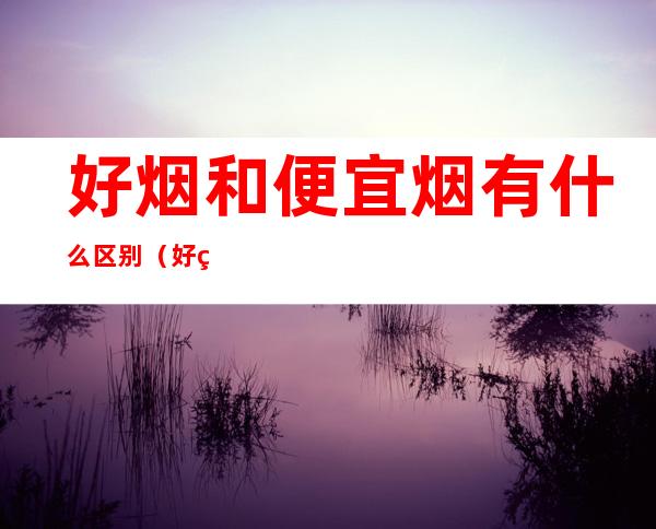 好烟和便宜烟有什么区别(好烟与便宜烟的区别)
