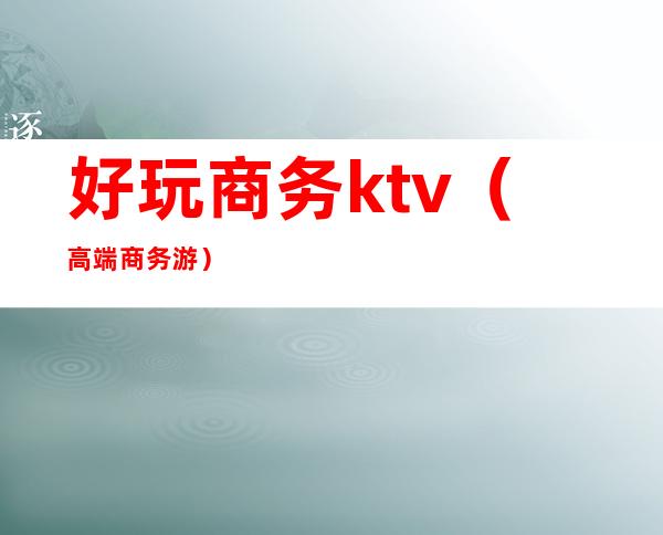 好玩商务ktv(高端商务游)