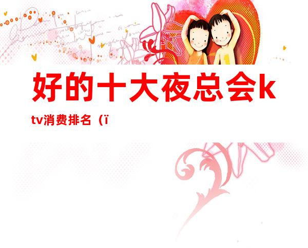 好的十大夜总会ktv消费排名()