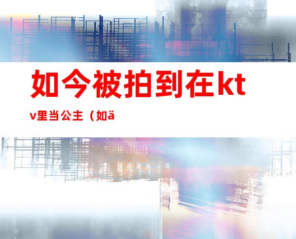 如今被拍到在ktv里当公主(如今被拍到在ktv里当公主的电影)