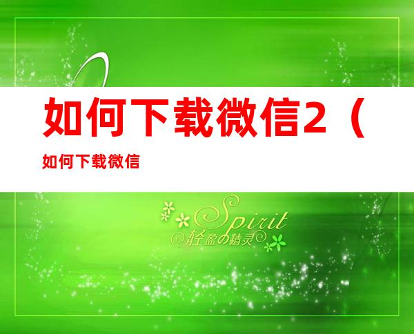 如何下载微信2(如何下载微信2个微信安卓)