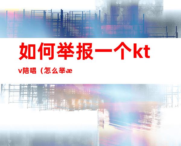 如何举报一个ktv陪唱（怎么举报ktv有陪唱）