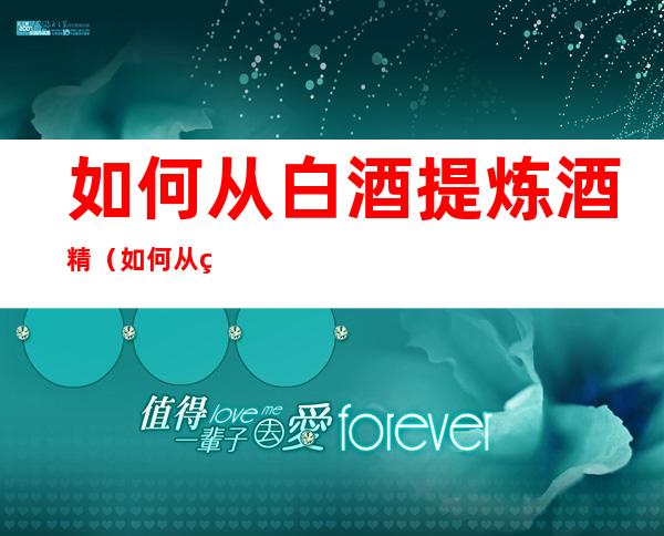 如何从白酒提炼酒精(如何从白酒提炼酒精最快)