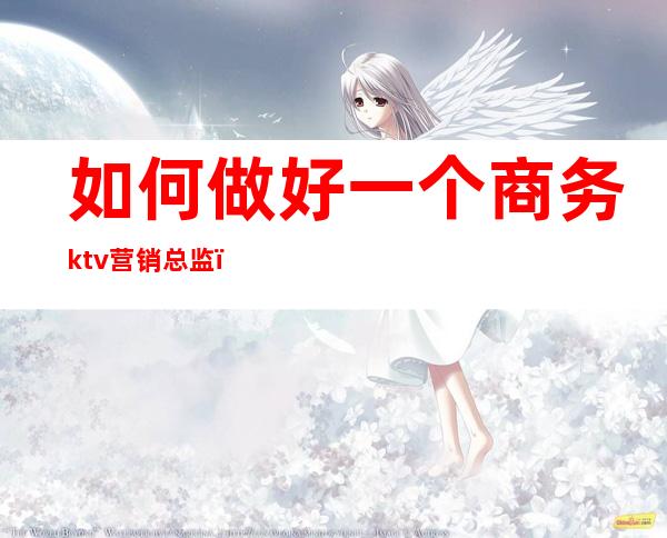 如何做好一个商务ktv营销总监(如何做好商务KTV运营经理)
