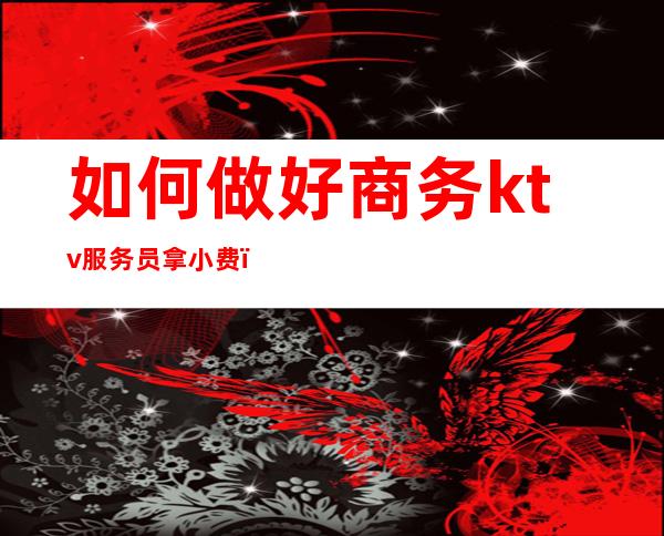 如何做好商务ktv服务员拿小费(ktv服务生怎么拿小费)