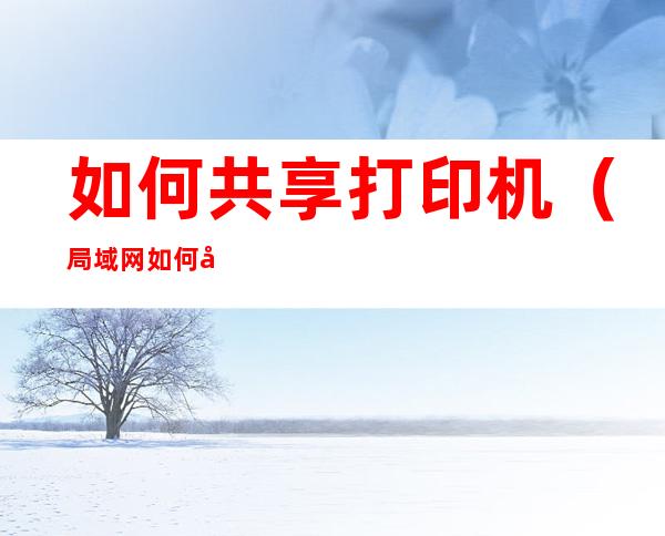 如何共享打印机(局域网如何共享打印机)