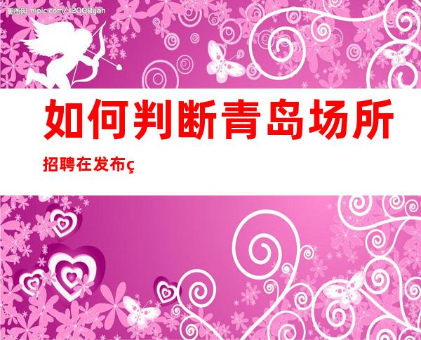 如何判断青岛场所招聘在发布的信息是否真实