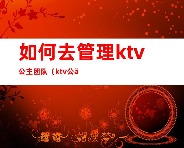 如何去管理ktv公主团队(ktv公主的工作流程)