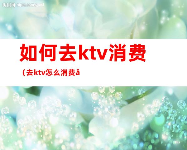 如何去ktv消费(去ktv怎么消费划算)