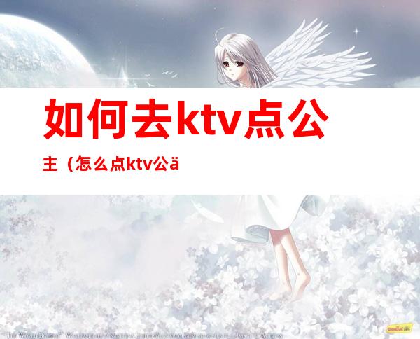 如何去ktv点公主(怎么点ktv公主)
