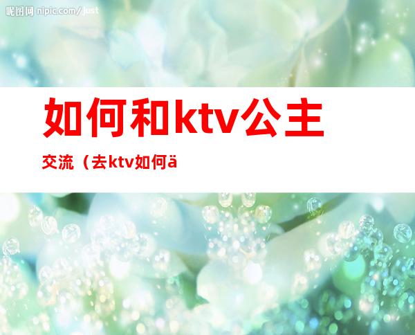 如何和ktv公主交流(去ktv如何与公主聊天)