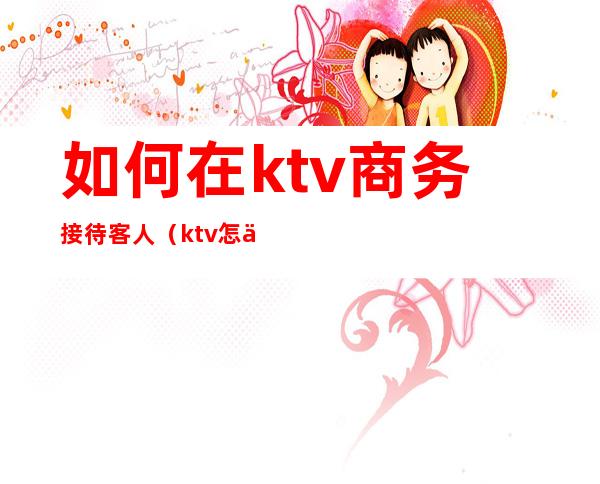 如何在ktv商务接待客人(ktv怎么跟客人交流)