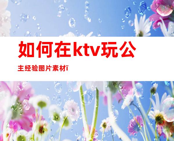 如何在ktv玩公主经验图片素材(ktv公主应该怎么玩)