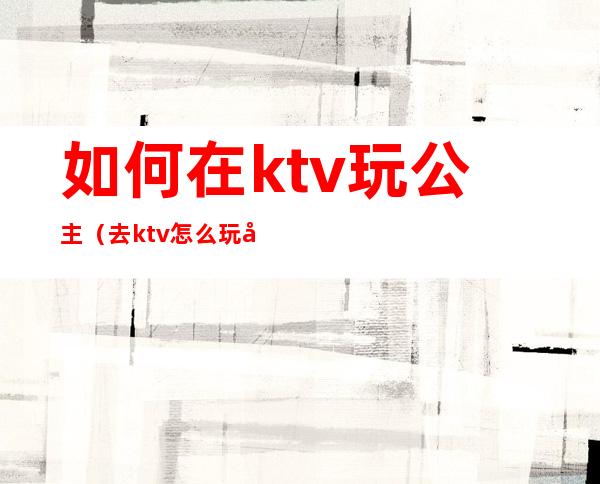 如何在ktv玩公主（去ktv怎么玩公主）