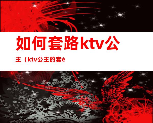 如何套路ktv公主(ktv公主的套路好深)