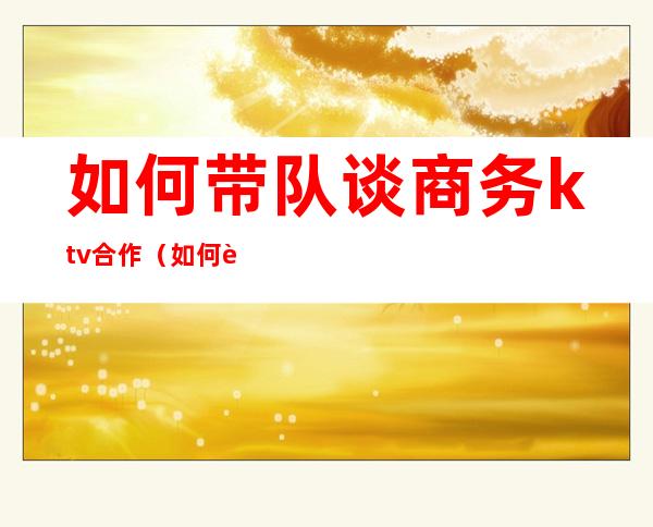 如何带队谈商务ktv合作（如何跟ktv老板谈合作条件）