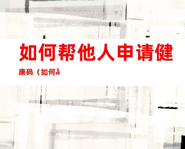 如何帮他人申请健康码(如何帮他人申请健康码二维码)