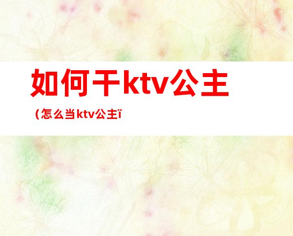 如何干ktv公主(怎么当ktv公主)