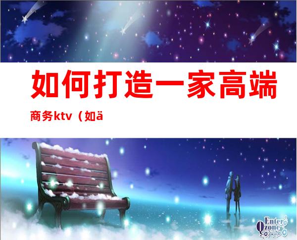如何打造一家高端商务ktv(如何打造商务形象)