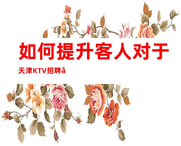 如何提升客人对于天津KTV招聘女服务员的认同感
