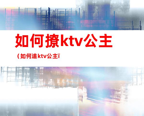 如何撩ktv公主(如何追ktv公主)