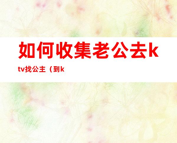如何收集老公去ktv找公主(到ktv怎么能找到公主)