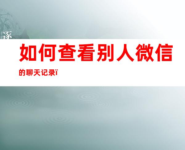 如何查看别人微信的聊天记录(如何查看别人微信的聊天记录四川)