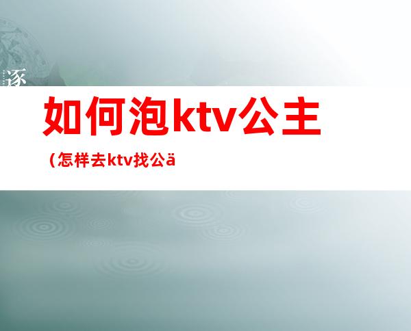 如何泡ktv公主(怎样去ktv找公主)
