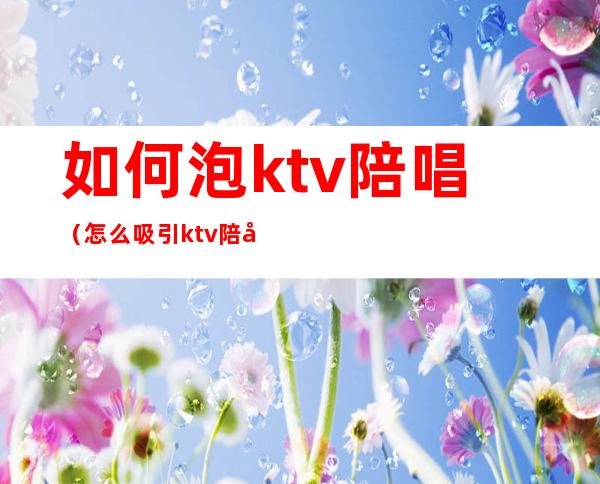如何泡ktv陪唱(怎么吸引ktv陪唱)