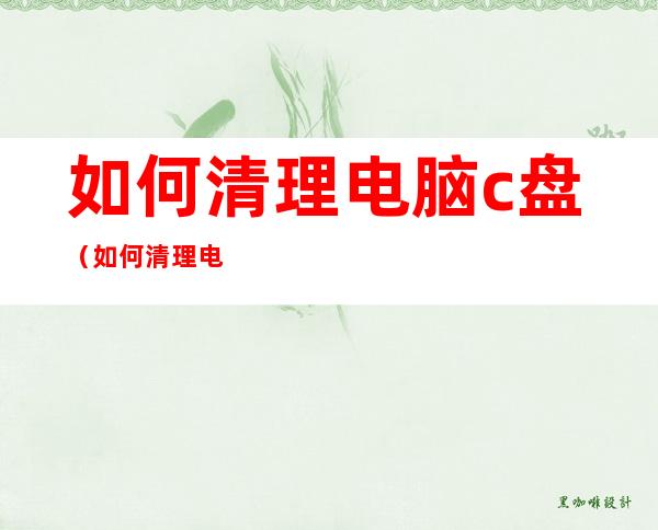 如何清理电脑c盘（如何清理电脑c盘文件）
