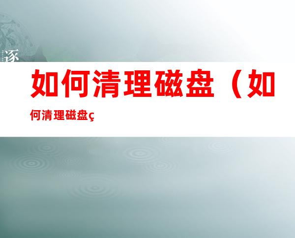 如何清理磁盘(如何清理磁盘碎片)