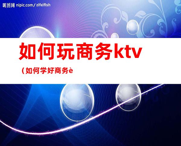如何玩商务ktv(如何学好商务英语)