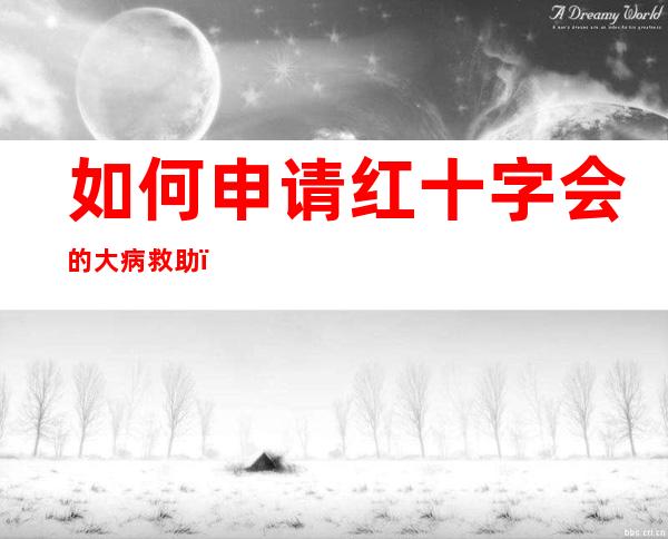如何申请红十字会的大病救助(如何申请红十字会的大病救助肺癌晚期靶向治疗慈善赠药)