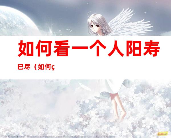 如何看一个人阳寿已尽（如何看一个人阳寿已尽白天还行,晚上）