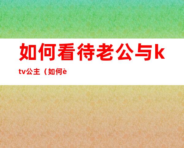 如何看待老公与ktv公主(如何跟ktv公主相处)