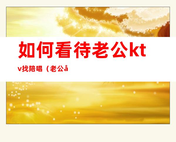 如何看待老公ktv找陪唱（老公多次去ktv找陪唱）