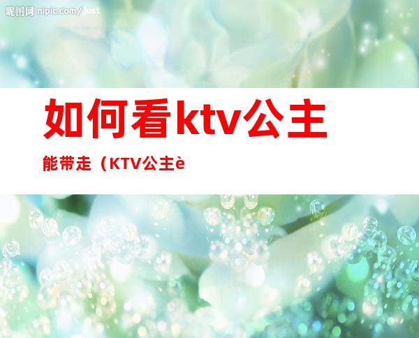 如何看ktv公主能带走(KTV公主能带出去吗)