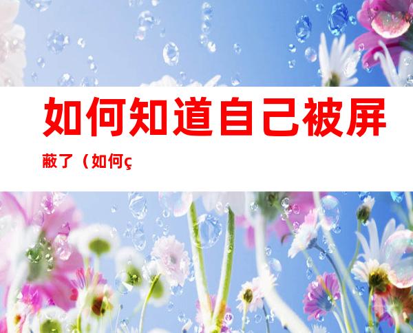 如何知道自己被屏蔽了（如何知道自己被屏蔽了还是没发）