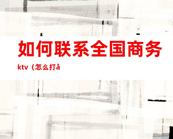 如何联系全国商务ktv(怎么打商务电话)