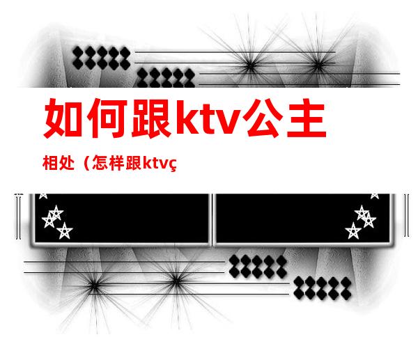 如何跟ktv公主相处(怎样跟ktv的公主聊天)