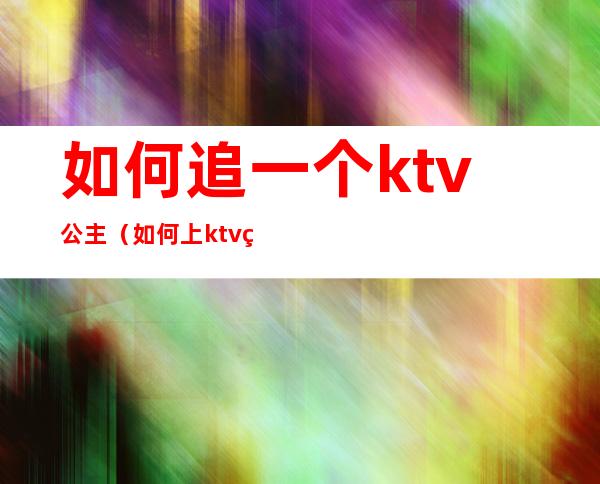 如何追一个ktv公主(如何上ktv的公主)