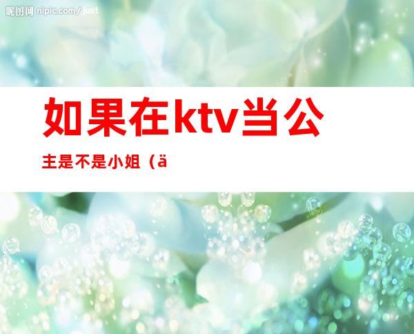 如果在ktv当公主是不是小姐(为什么去ktv当公主)