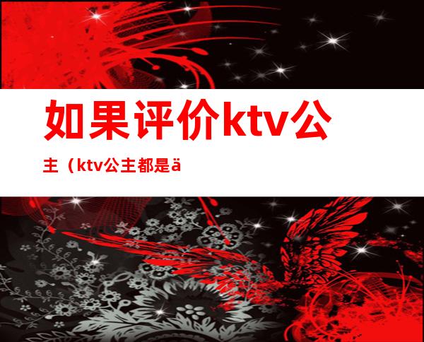如果评价ktv公主(ktv公主都是什么样的人)